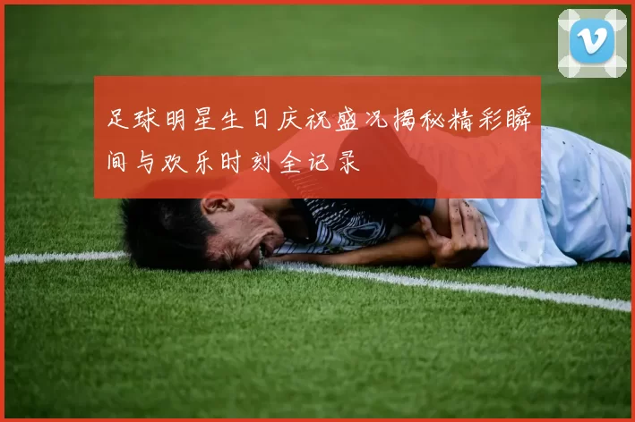 足球明星生日庆祝盛况揭秘精彩瞬间与欢乐时刻全记录
