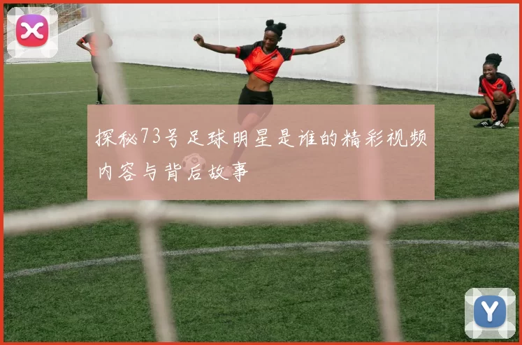 探秘73号足球明星是谁的精彩视频内容与背后故事