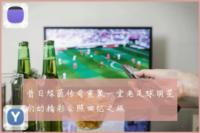 昔日绿茵传奇重聚一堂老足球明星们的精彩合照回忆之旅
