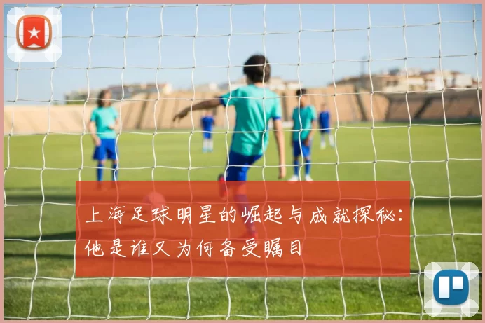 上海足球明星的崛起与成就探秘：他是谁又为何备受瞩目