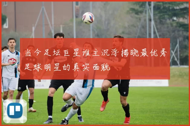 当今足坛巨星谁主沉浮揭晓最优秀足球明星的真实面貌