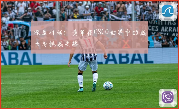 深度对话：黄军在CSGO世界中的成长与挑战之路