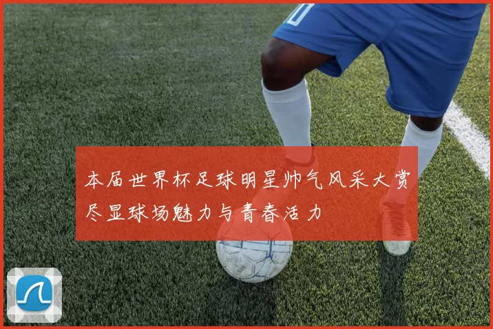 本届世界杯足球明星帅气风采大赏尽显球场魅力与青春活力
