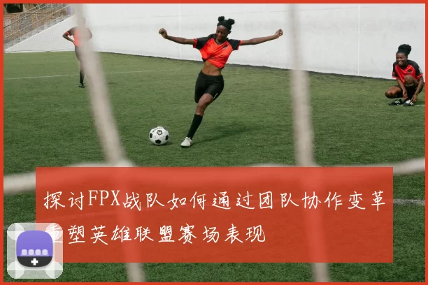 探讨FPX战队如何通过团队协作变革重塑英雄联盟赛场表现