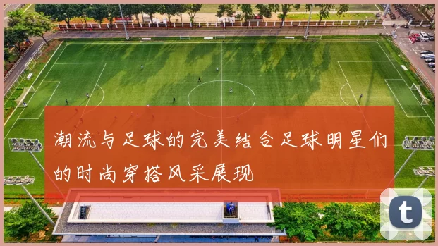 潮流与足球的完美结合足球明星们的时尚穿搭风采展现