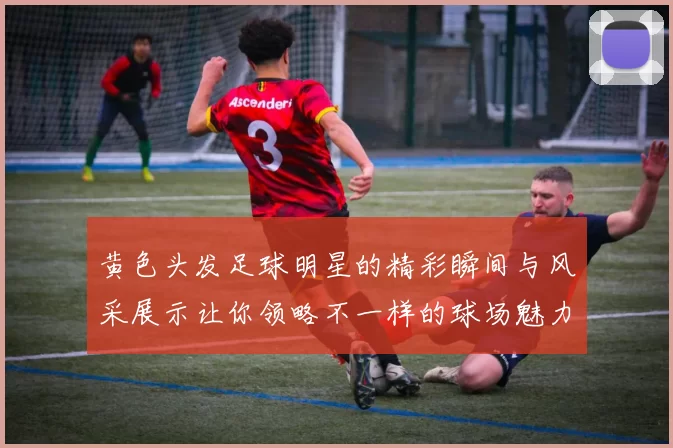 黄色头发足球明星的精彩瞬间与风采展示让你领略不一样的球场魅力
