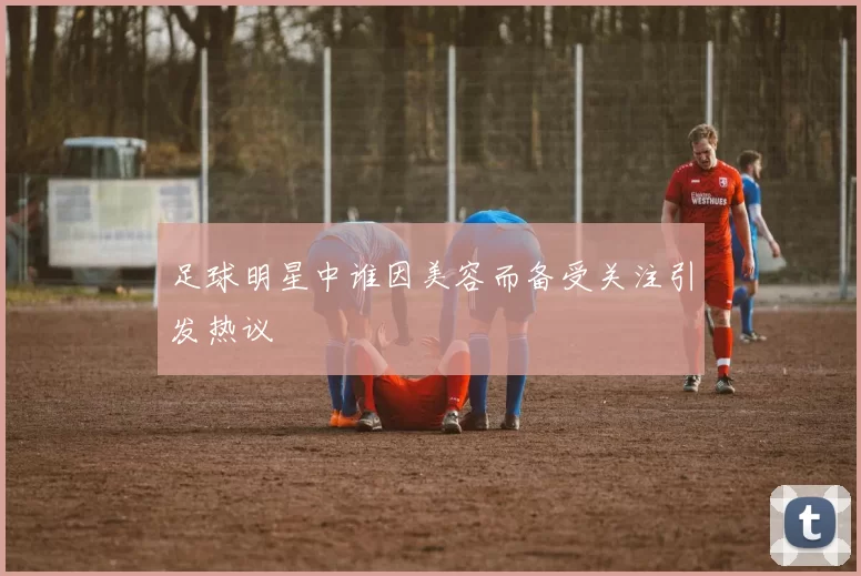 足球明星中谁因美容而备受关注引发热议