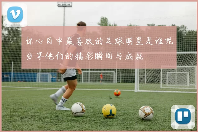 你心目中最喜欢的足球明星是谁呢分享他们的精彩瞬间与成就