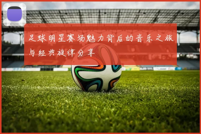 足球明星赛场魅力背后的音乐之旅与经典旋律分享