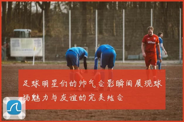 足球明星们的帅气合影瞬间展现球场魅力与友谊的完美结合