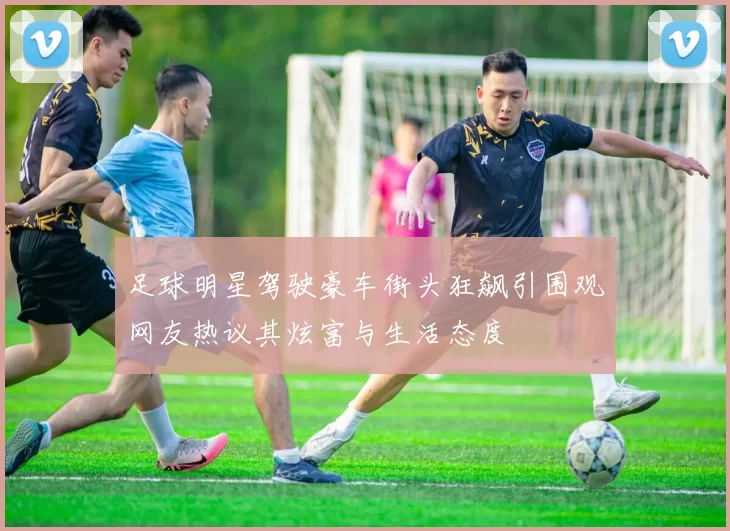 足球明星驾驶豪车街头狂飙引围观网友热议其炫富与生活态度