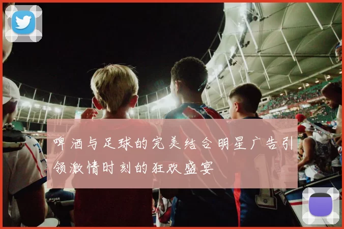 啤酒与足球的完美结合明星广告引领激情时刻的狂欢盛宴