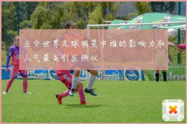当今世界足球明星中谁的影响力和人气最高引发热议
