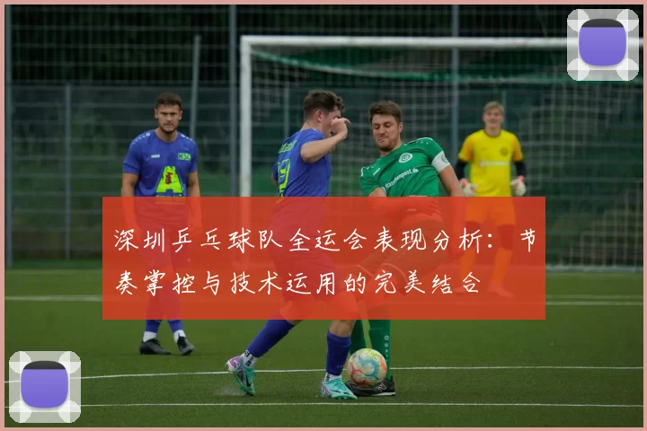 深圳乒乓球队全运会表现分析：节奏掌控与技术运用的完美结合