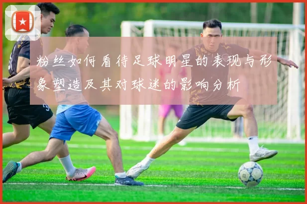 粉丝如何看待足球明星的表现与形象塑造及其对球迷的影响分析