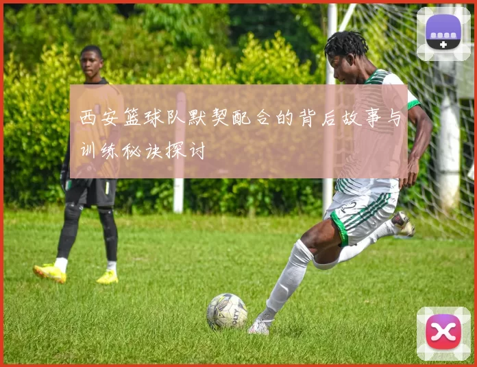 西安篮球队默契配合的背后故事与训练秘诀探讨