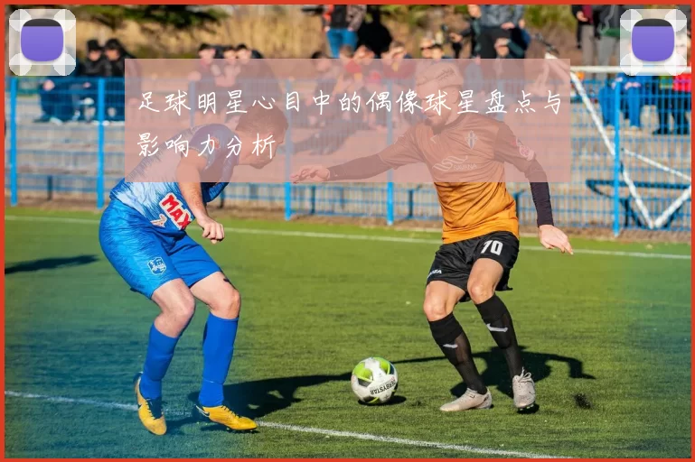 足球明星心目中的偶像球星盘点与影响力分析