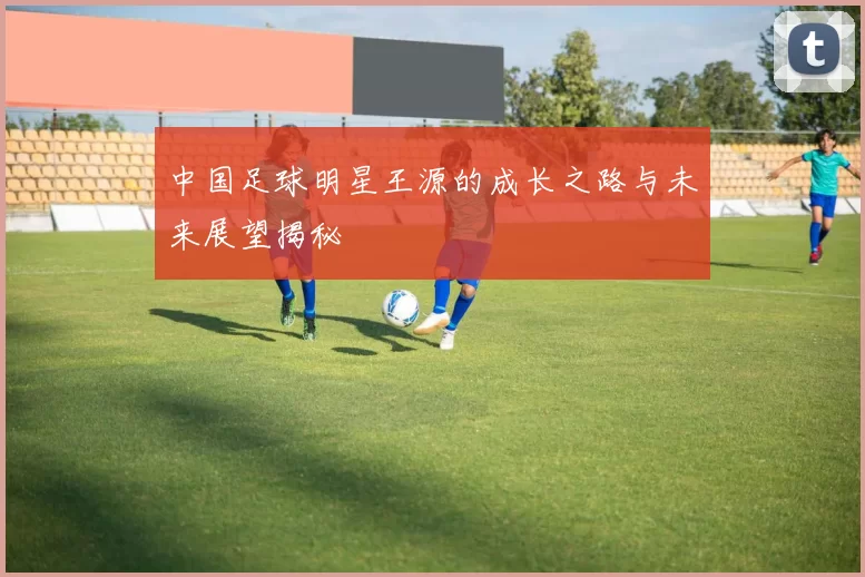 中国足球明星王源的成长之路与未来展望揭秘