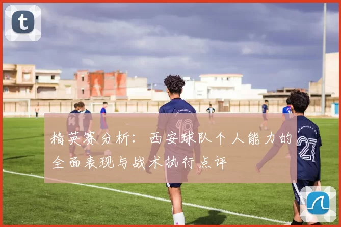 精英赛分析：西安球队个人能力的全面表现与战术执行点评