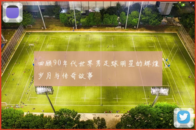 回顾90年代世界男足球明星的辉煌岁月与传奇故事