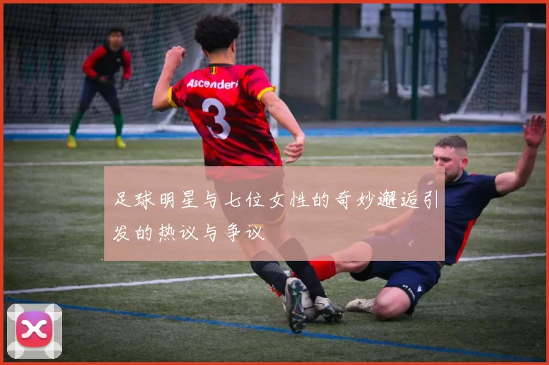 足球明星与七位女性的奇妙邂逅引发的热议与争议