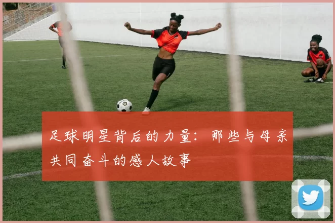 足球明星背后的力量：那些与母亲共同奋斗的感人故事