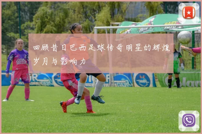 回顾昔日巴西足球传奇明星的辉煌岁月与影响力