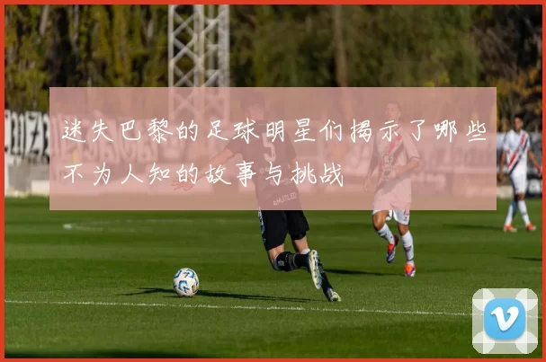 迷失巴黎的足球明星们揭示了哪些不为人知的故事与挑战