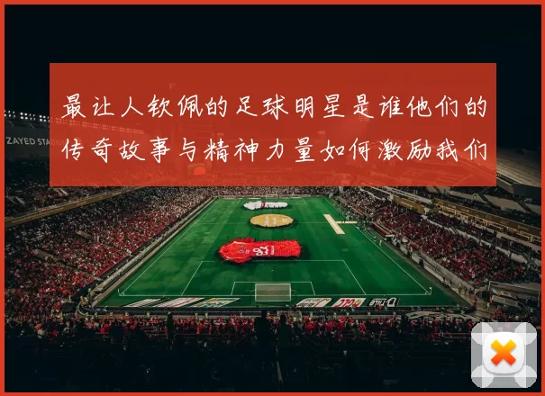 最让人钦佩的足球明星是谁他们的传奇故事与精神力量如何激励我们