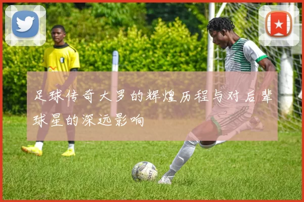 足球传奇大罗的辉煌历程与对后辈球星的深远影响