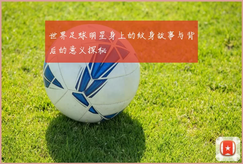 世界足球明星身上的纹身故事与背后的意义探秘