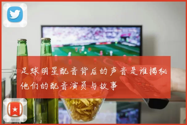 足球明星配音背后的声音是谁揭秘他们的配音演员与故事