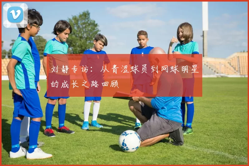 刘静专访：从青涩球员到网球明星的成长之路回顾