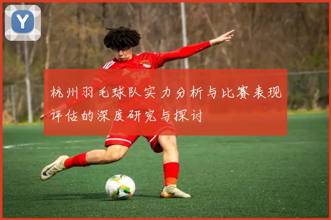 杭州羽毛球队实力分析与比赛表现评估的深度研究与探讨