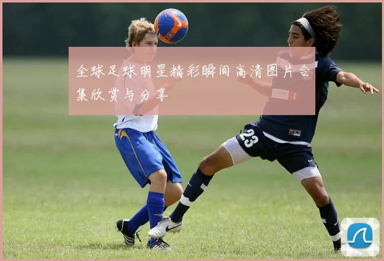 全球足球明星精彩瞬间高清图片合集欣赏与分享
