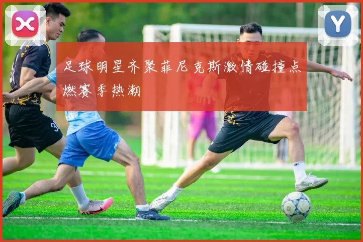 足球明星齐聚菲尼克斯激情碰撞点燃赛季热潮