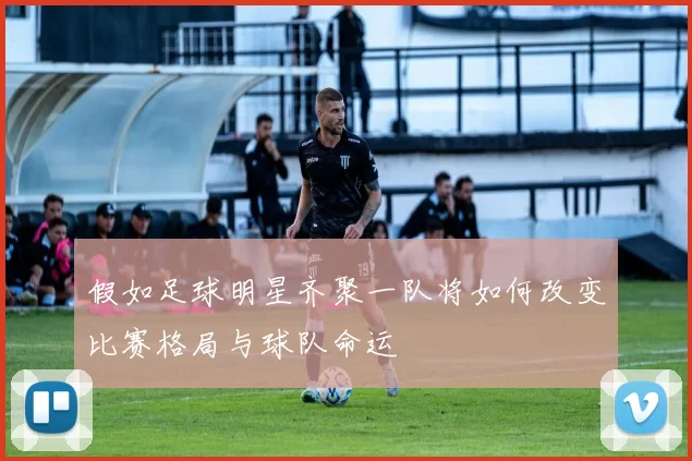 假如足球明星齐聚一队将如何改变比赛格局与球队命运