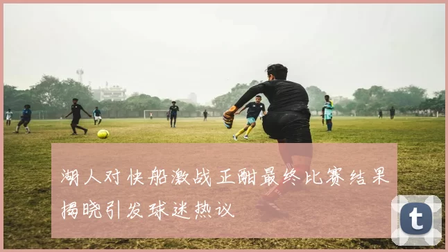 湖人对快船激战正酣最终比赛结果揭晓引发球迷热议