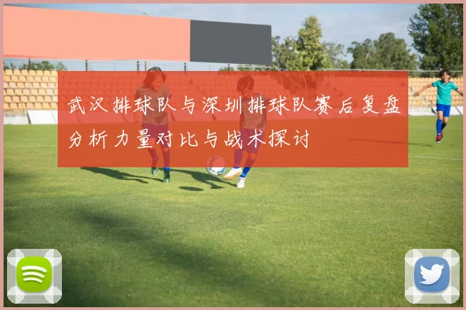 武汉排球队与深圳排球队赛后复盘分析力量对比与战术探讨