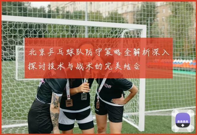 北京乒乓球队防守策略全解析深入探讨技术与战术的完美结合