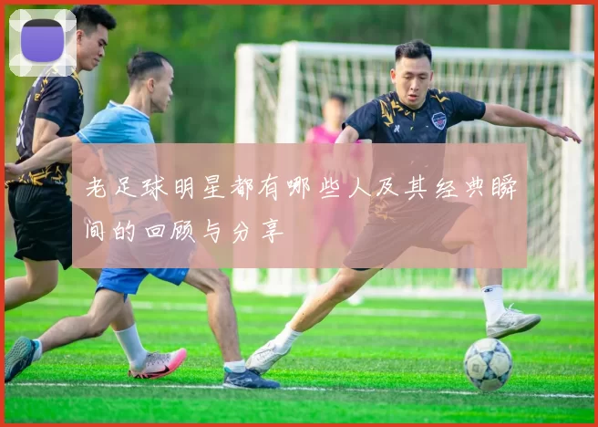 老足球明星都有哪些人及其经典瞬间的回顾与分享