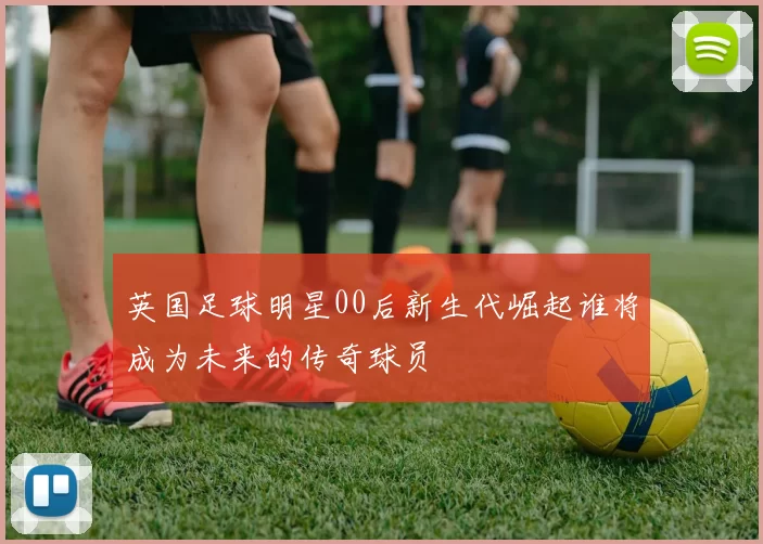 英国足球明星00后新生代崛起谁将成为未来的传奇球员