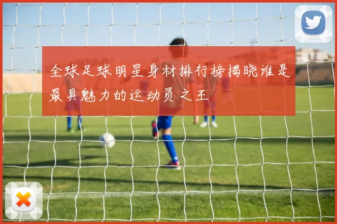 全球足球明星身材排行榜揭晓谁是最具魅力的运动员之王