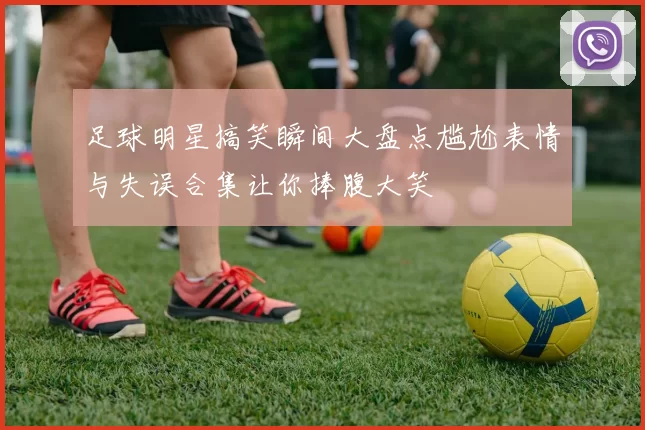 足球明星搞笑瞬间大盘点尴尬表情与失误合集让你捧腹大笑