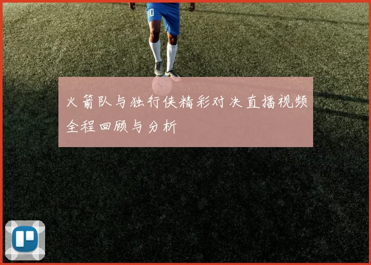 火箭队与独行侠精彩对决直播视频全程回顾与分析