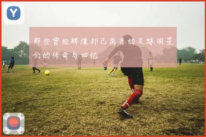 那些曾经辉煌却已离开的足球明星们的传奇与回忆