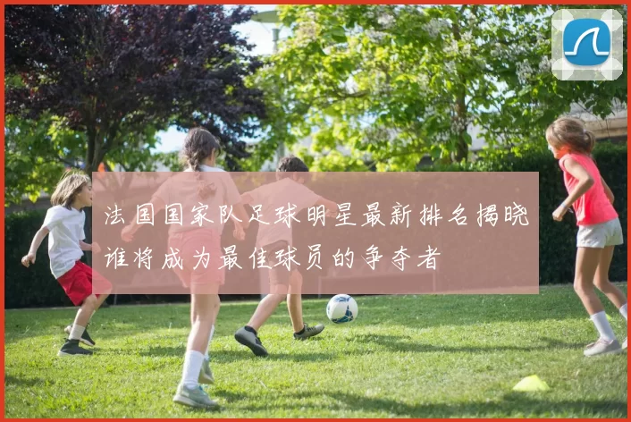 法国国家队足球明星最新排名揭晓谁将成为最佳球员的争夺者
