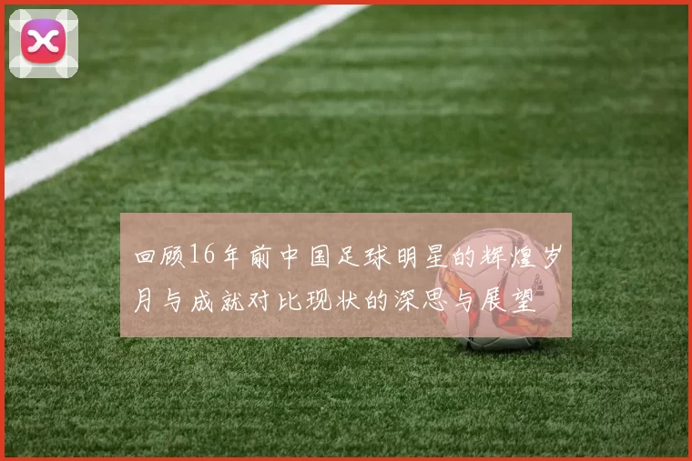 回顾16年前中国足球明星的辉煌岁月与成就对比现状的深思与展望