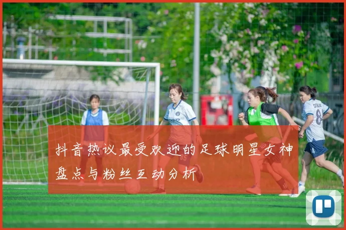 抖音热议最受欢迎的足球明星女神盘点与粉丝互动分析