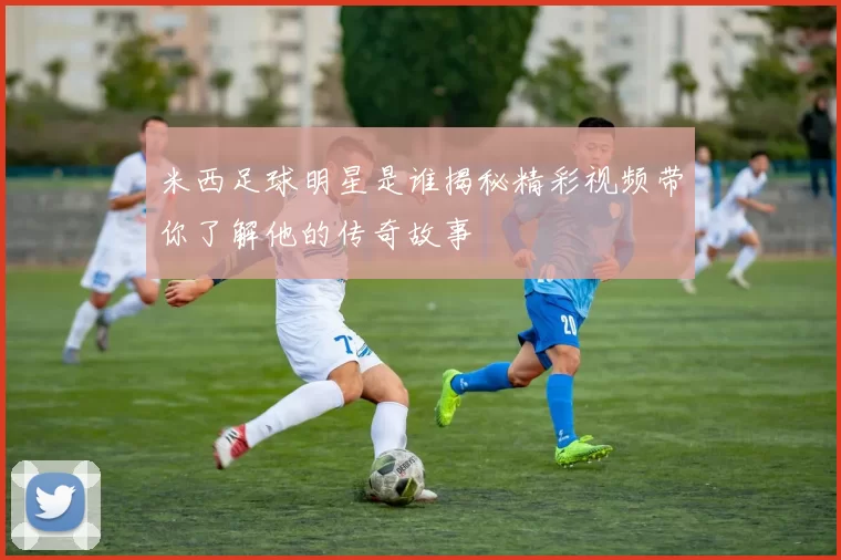 米西足球明星是谁揭秘精彩视频带你了解他的传奇故事